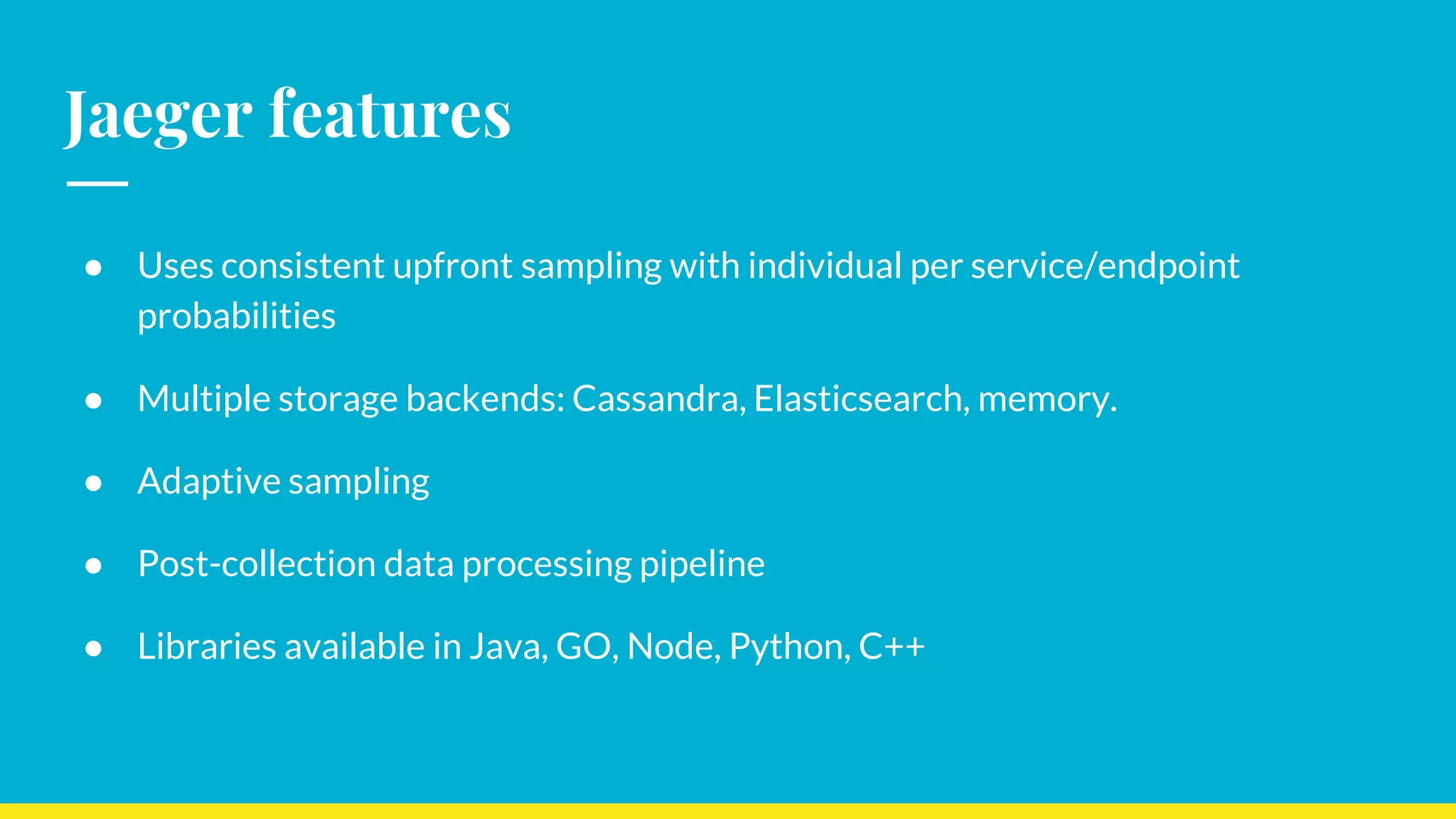 Jaeger features
● Uses consistent upfront sampling with individual per service/endpoint
probabilities
● Multiple storage backends: Cassandra, Elasticsearch, memory.
● Adaptive sampling
● Post-collection data processing pipeline
● Libraries available in Java, GO, Node, Python, C++
 
