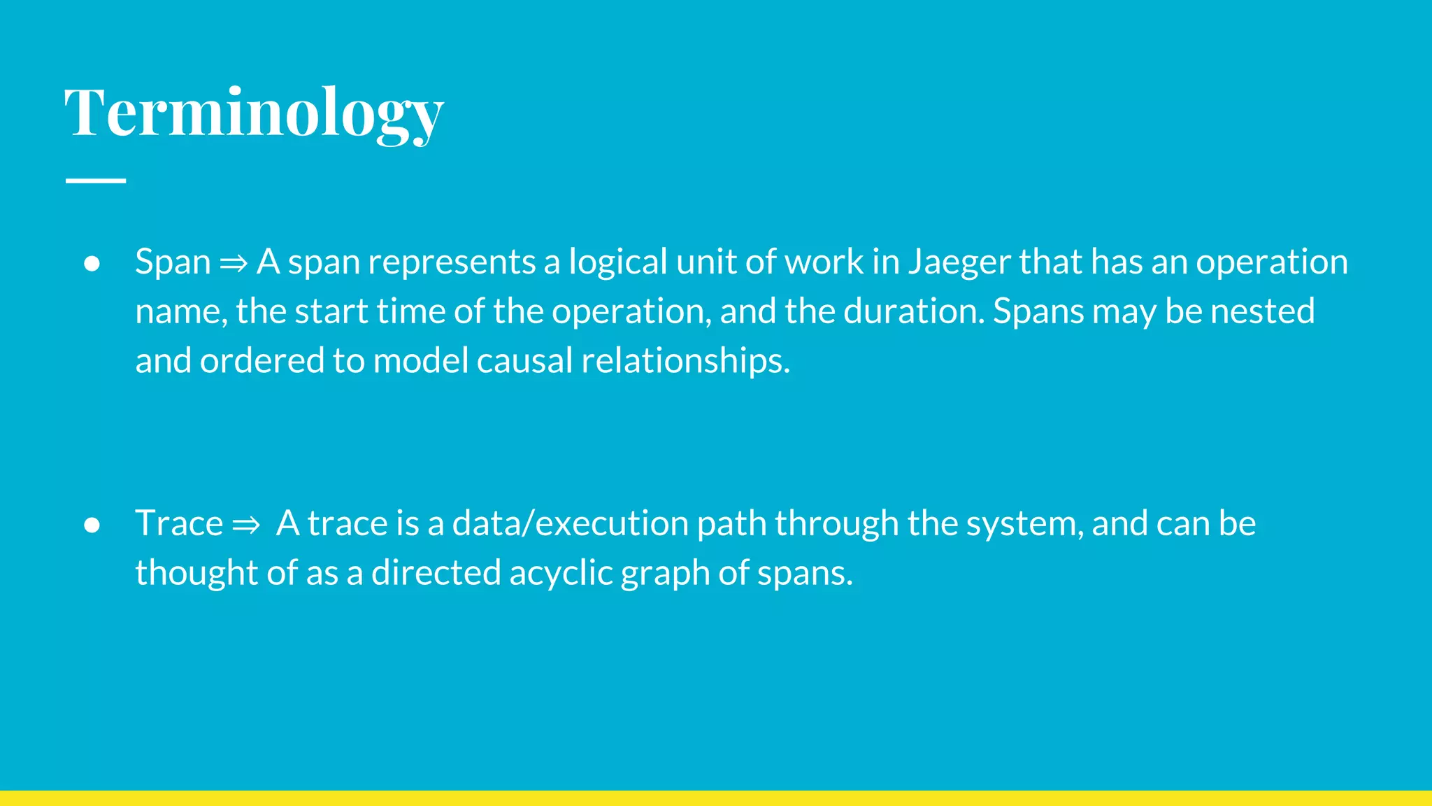Terminology
● Span ⇒ A span represents a logical unit of work in Jaeger that has an operation
name, the start time of the operation, and the duration. Spans may be nested
and ordered to model causal relationships.
● Trace ⇒ A trace is a data/execution path through the system, and can be
thought of as a directed acyclic graph of spans.
 
