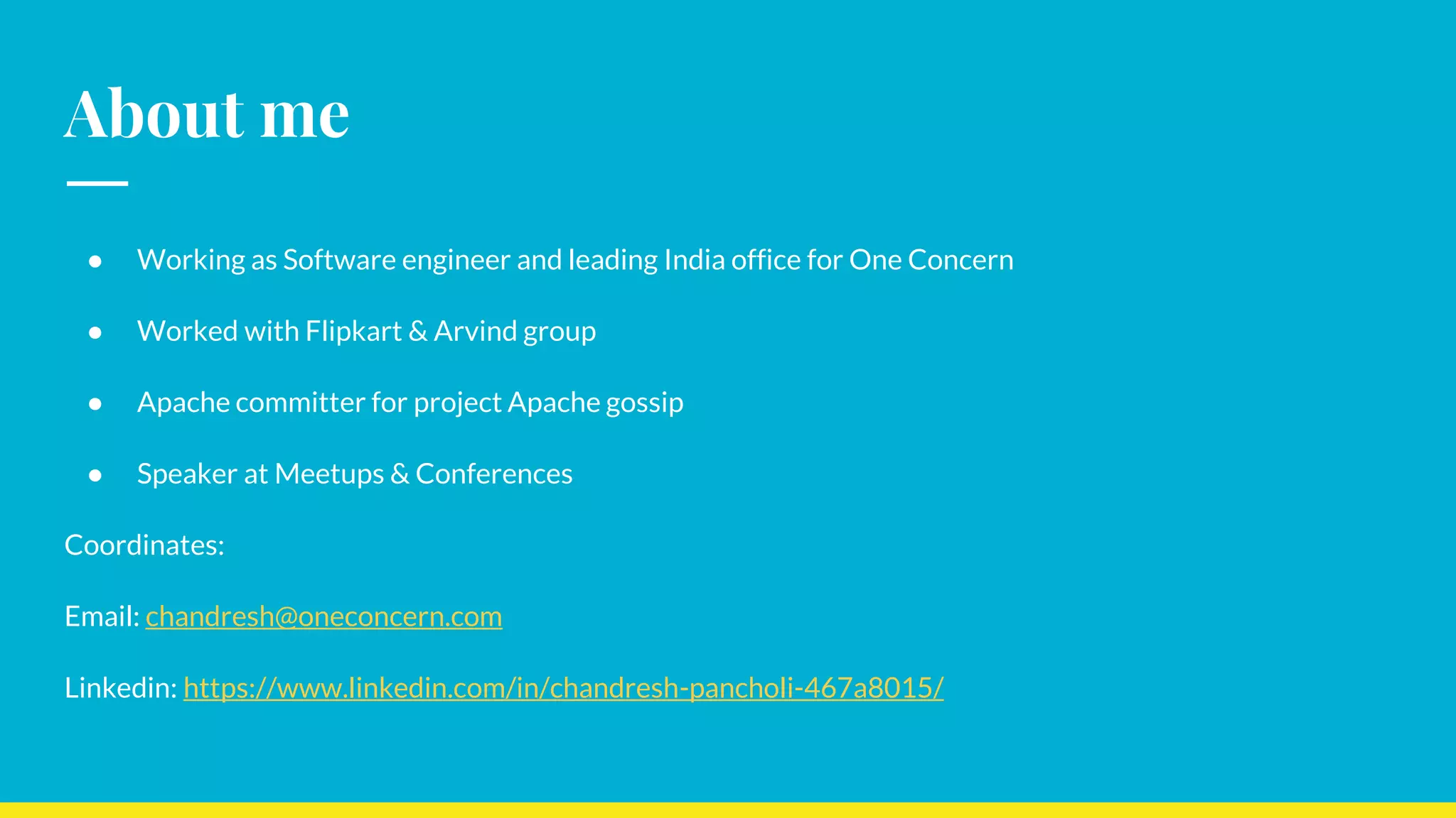 About me
● Working as Software engineer and leading India office for One Concern
● Worked with Flipkart & Arvind group
● Apache committer for project Apache gossip
● Speaker at Meetups & Conferences
Coordinates:
Email: chandresh@oneconcern.com
Linkedin: https://www.linkedin.com/in/chandresh-pancholi-467a8015/
 