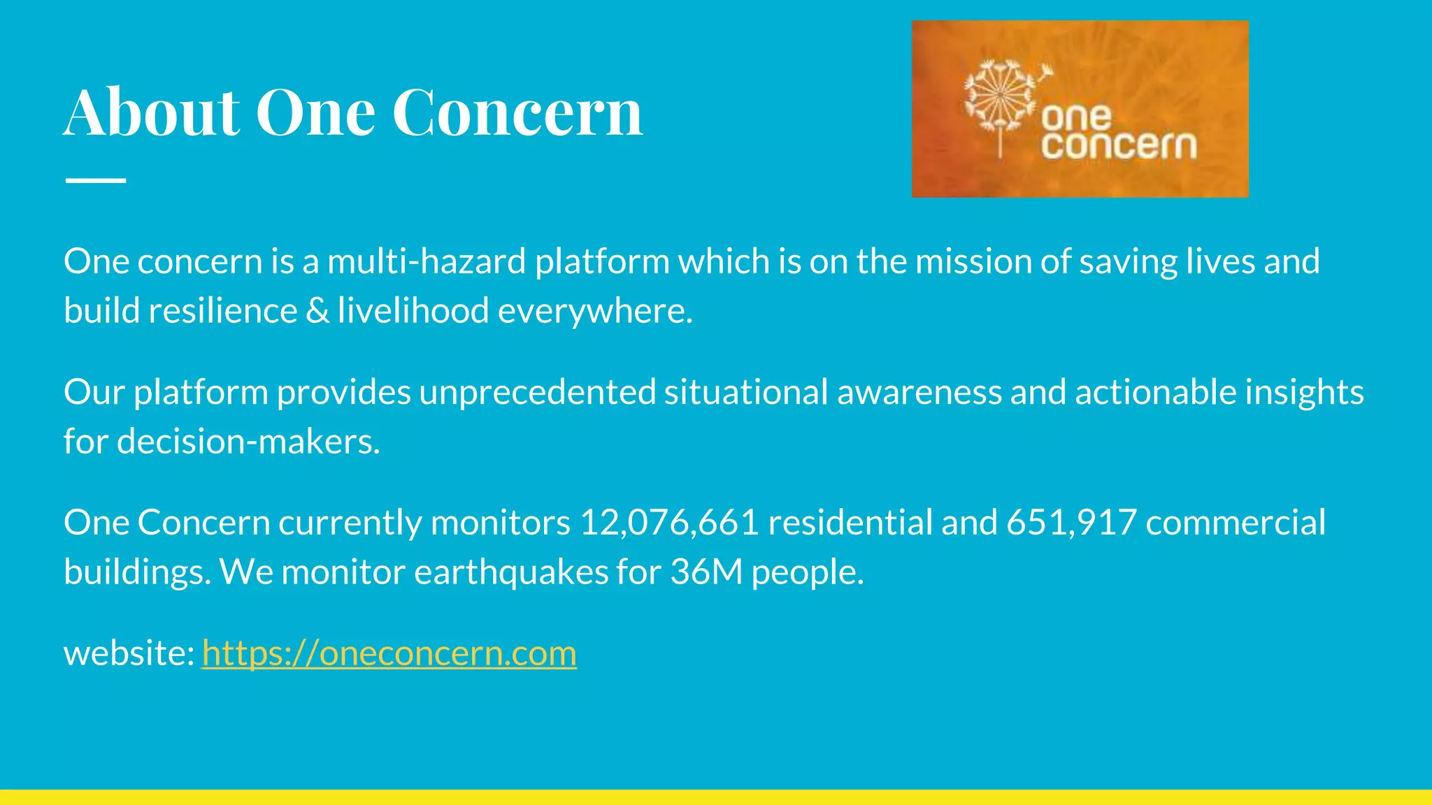 About One Concern
One concern is a multi-hazard platform which is on the mission of saving lives and
build resilience & livelihood everywhere.
Our platform provides unprecedented situational awareness and actionable insights
for decision-makers.
One Concern currently monitors 12,076,661 residential and 651,917 commercial
buildings. We monitor earthquakes for 36M people.
website: https://oneconcern.com
 