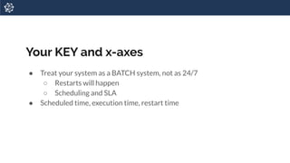 Your KEY and x-axes
● Treat your system as a BATCH system, not as 24/7
○ Restarts will happen
○ Scheduling and SLA
● Scheduled time, execution time, restart time
 