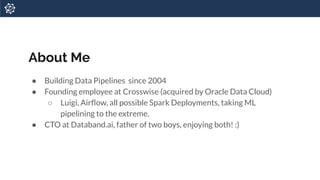About Me
● Building Data Pipelines since 2004
● Founding employee at Crosswise (acquired by Oracle Data Cloud)
○ Luigi, Airﬂow, all possible Spark Deployments, taking ML
pipelining to the extreme.
● CTO at Databand.ai, father of two boys, enjoying both! :)
 