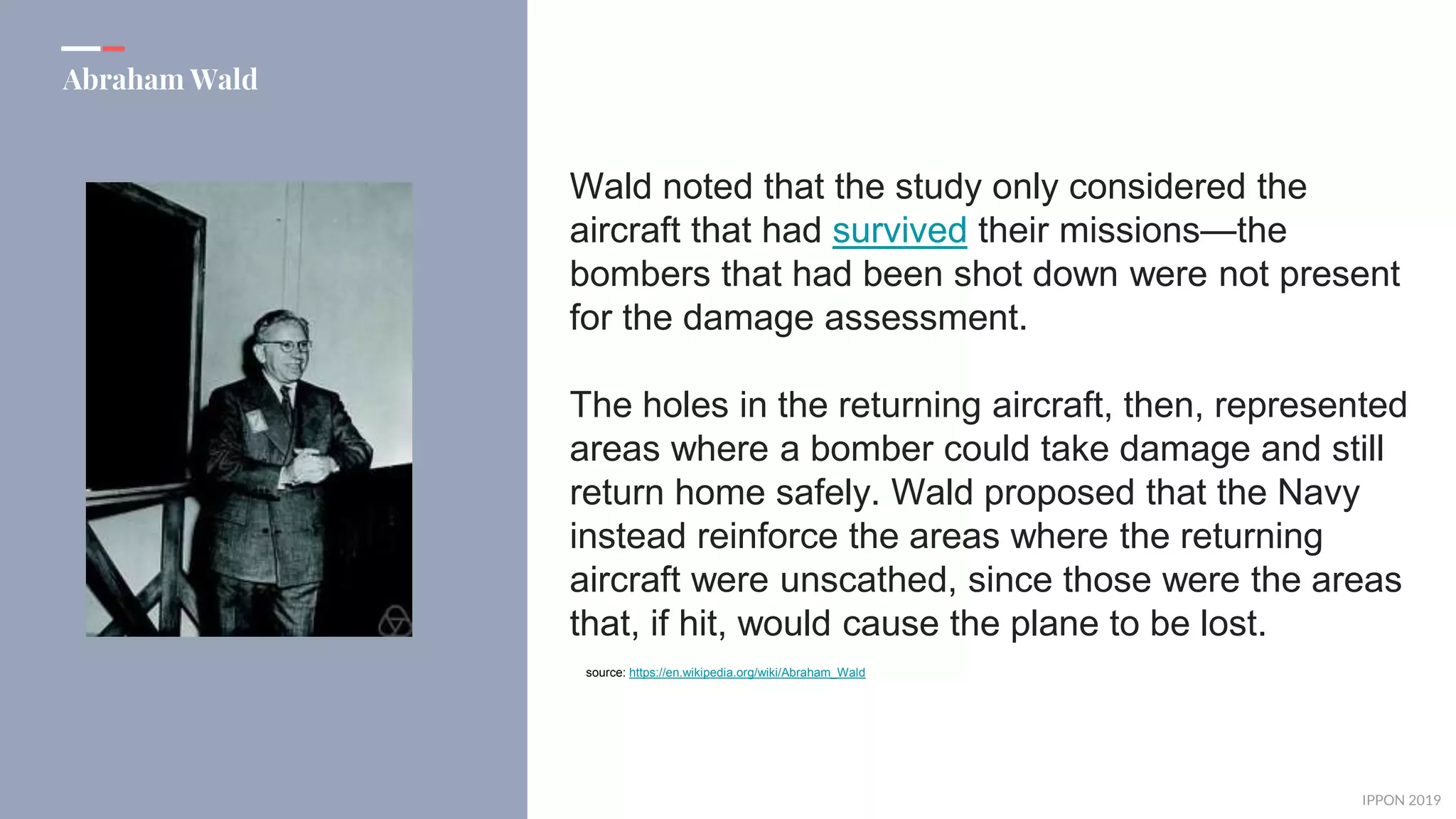 IPPON 2019
Abraham Wald
Wald noted that the study only considered the
aircraft that had survived their missions—the
bombers that had been shot down were not present
for the damage assessment.
The holes in the returning aircraft, then, represented
areas where a bomber could take damage and still
return home safely. Wald proposed that the Navy
instead reinforce the areas where the returning
aircraft were unscathed, since those were the areas
that, if hit, would cause the plane to be lost.
source: https://en.wikipedia.org/wiki/Abraham_Wald
 
