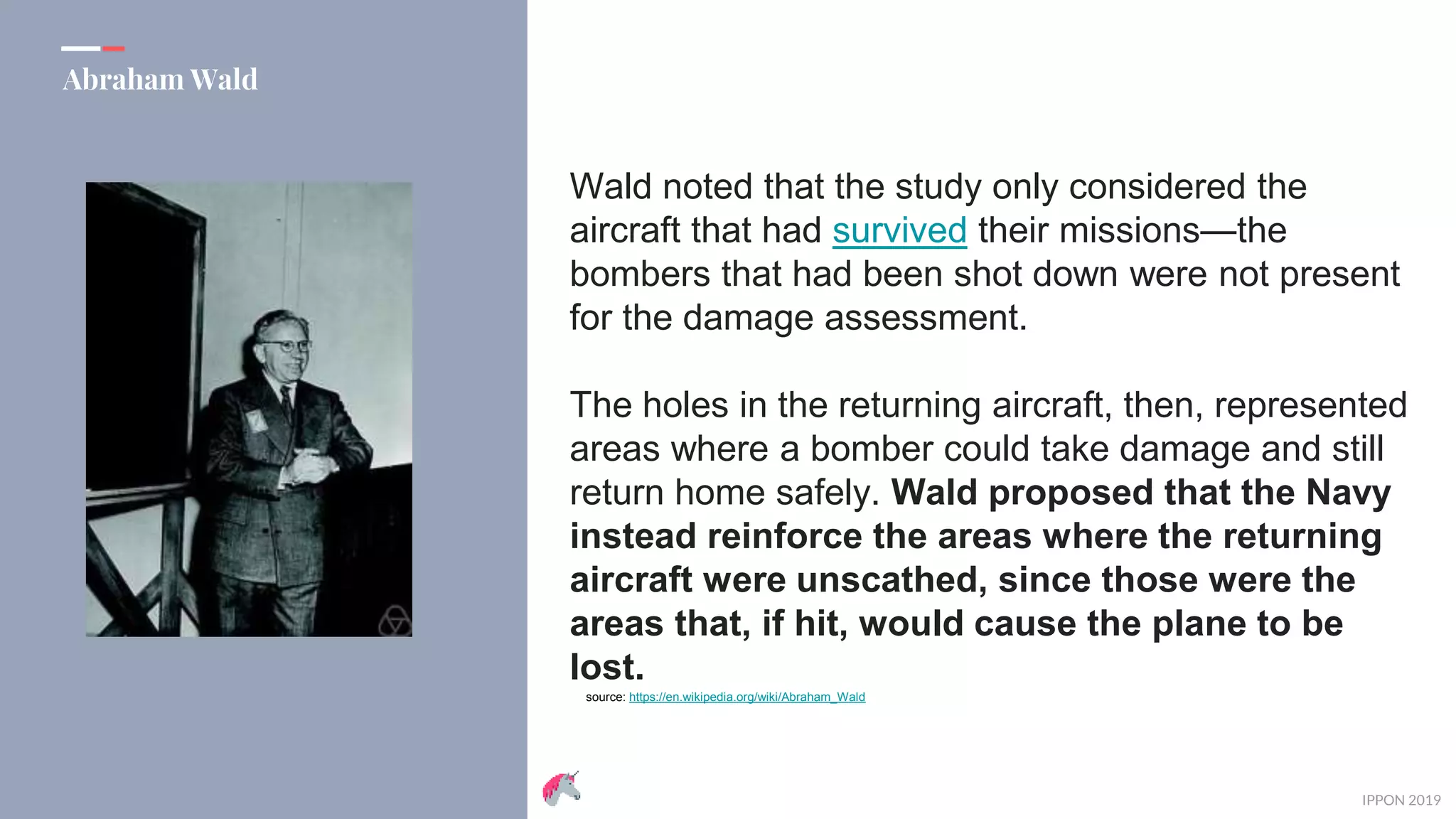 IPPON 2019
Abraham Wald
Wald noted that the study only considered the
aircraft that had survived their missions—the
bombers that had been shot down were not present
for the damage assessment.
The holes in the returning aircraft, then, represented
areas where a bomber could take damage and still
return home safely. Wald proposed that the Navy
instead reinforce the areas where the returning
aircraft were unscathed, since those were the
areas that, if hit, would cause the plane to be
lost.
source: https://en.wikipedia.org/wiki/Abraham_Wald
 