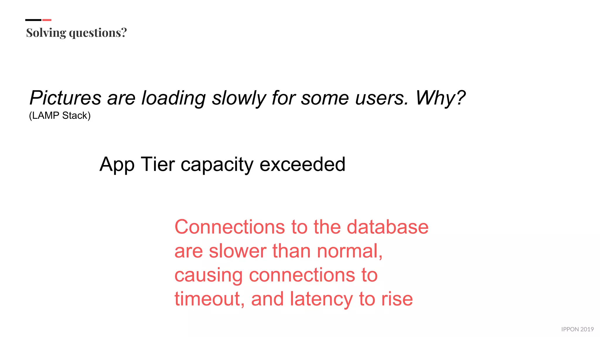IPPON 2019
Solving questions?
Pictures are loading slowly for some users. Why?
(LAMP Stack)
App Tier capacity exceeded
Connections to the database
are slower than normal,
causing connections to
timeout, and latency to rise
 