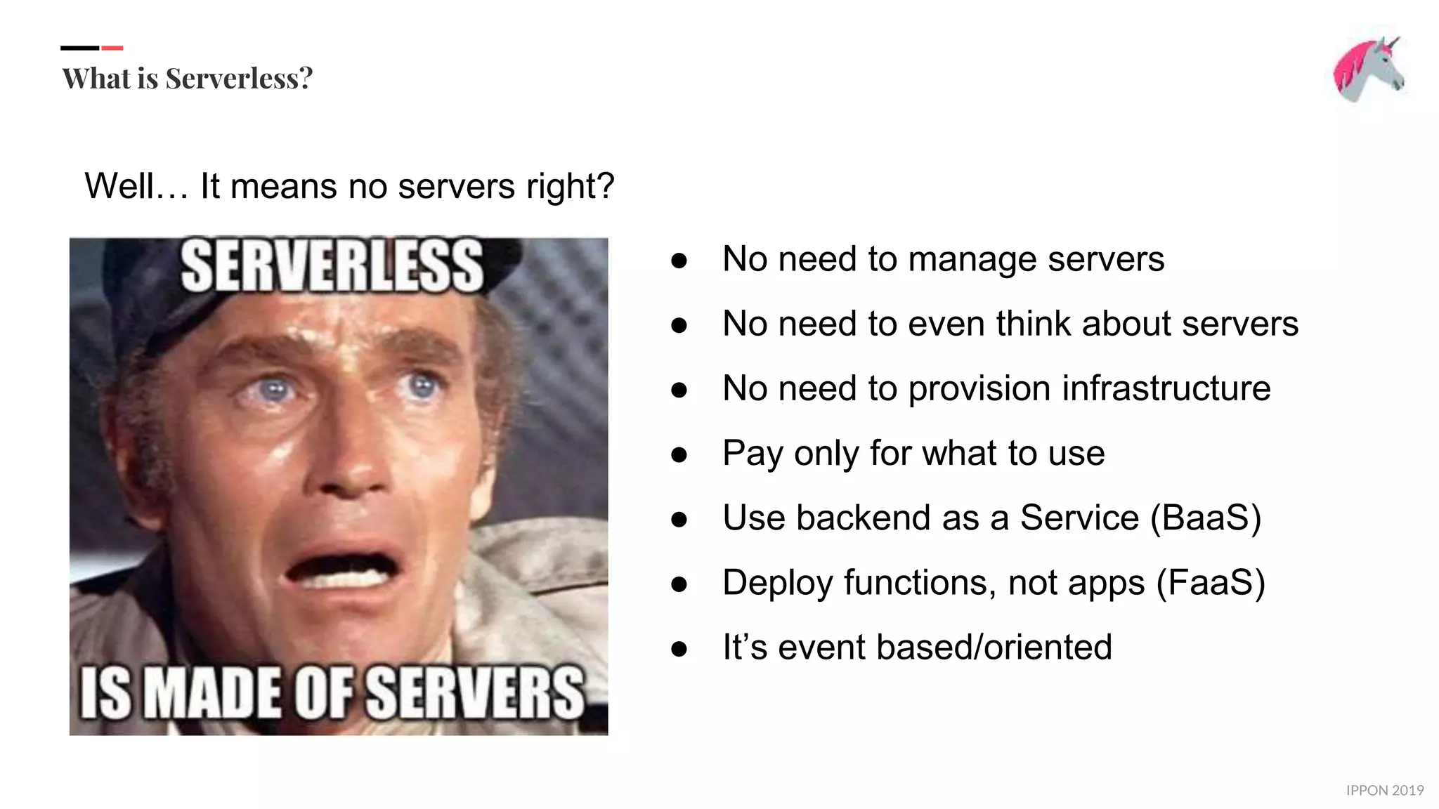 IPPON 2019
What is Serverless?
● No need to manage servers
● No need to even think about servers
● No need to provision infrastructure
● Pay only for what to use
● Use backend as a Service (BaaS)
● Deploy functions, not apps (FaaS)
● It’s event based/oriented
Well… It means no servers right?
 
