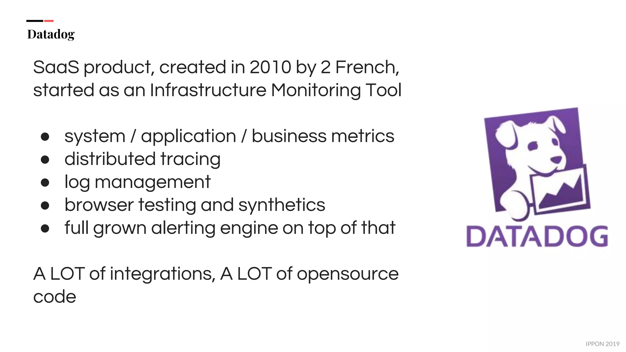 IPPON 2019
Datadog
SaaS product, created in 2010 by 2 French,
started as an Infrastructure Monitoring Tool
● system / application / business metrics
● distributed tracing
● log management
● browser testing and synthetics
● full grown alerting engine on top of that
A LOT of integrations, A LOT of opensource
code
 