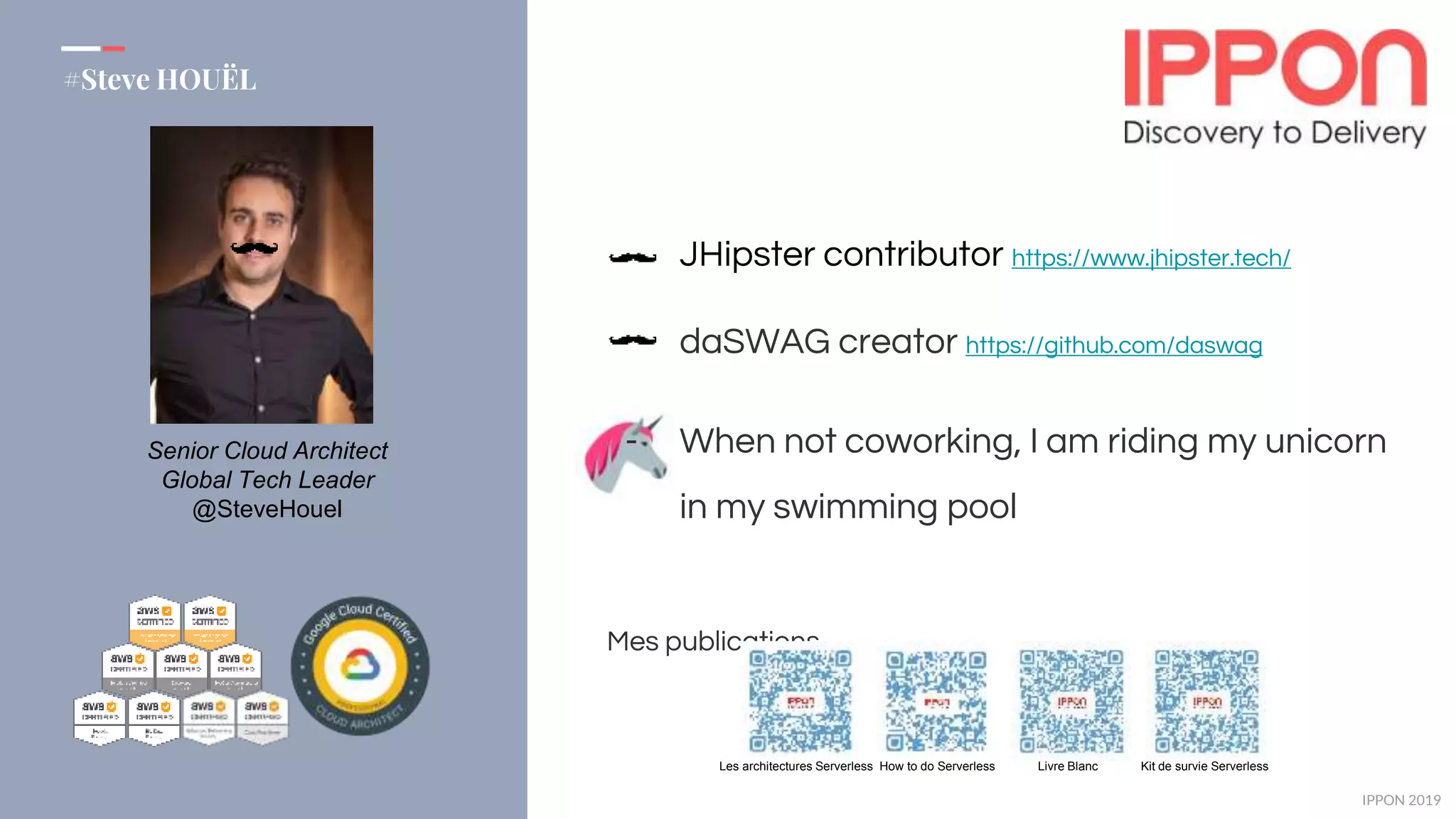 IPPON 2019
#Steve HOUËL
JHipster contributor https://www.jhipster.tech/
daSWAG creator https://github.com/daswag
- When not coworking, I am riding my unicorn
in my swimming pool
Mes publications
Les architectures Serverless How to do Serverless Livre Blanc Kit de survie Serverless
Senior Cloud Architect
Global Tech Leader
@SteveHouel
 