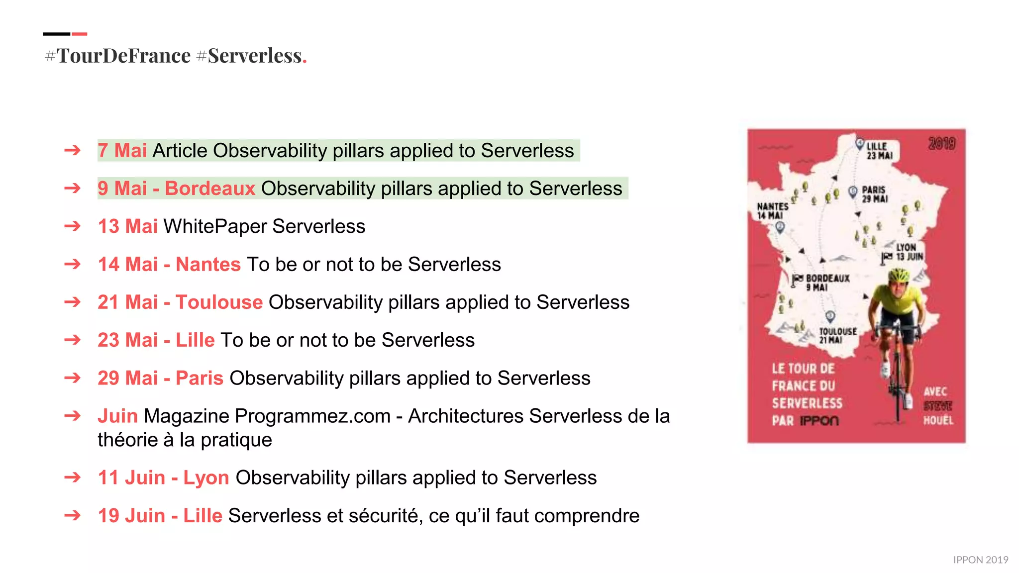 IPPON 2019
#TourDeFrance #Serverless.
➔ 7 Mai Article Observability pillars applied to Serverless
➔ 9 Mai - Bordeaux Observability pillars applied to Serverless
➔ 13 Mai WhitePaper Serverless
➔ 14 Mai - Nantes To be or not to be Serverless
➔ 21 Mai - Toulouse Observability pillars applied to Serverless
➔ 23 Mai - Lille To be or not to be Serverless
➔ 29 Mai - Paris Observability pillars applied to Serverless
➔ Juin Magazine Programmez.com - Architectures Serverless de la
théorie à la pratique
➔ 11 Juin - Lyon Observability pillars applied to Serverless
➔ 19 Juin - Lille Serverless et sécurité, ce qu’il faut comprendre
 