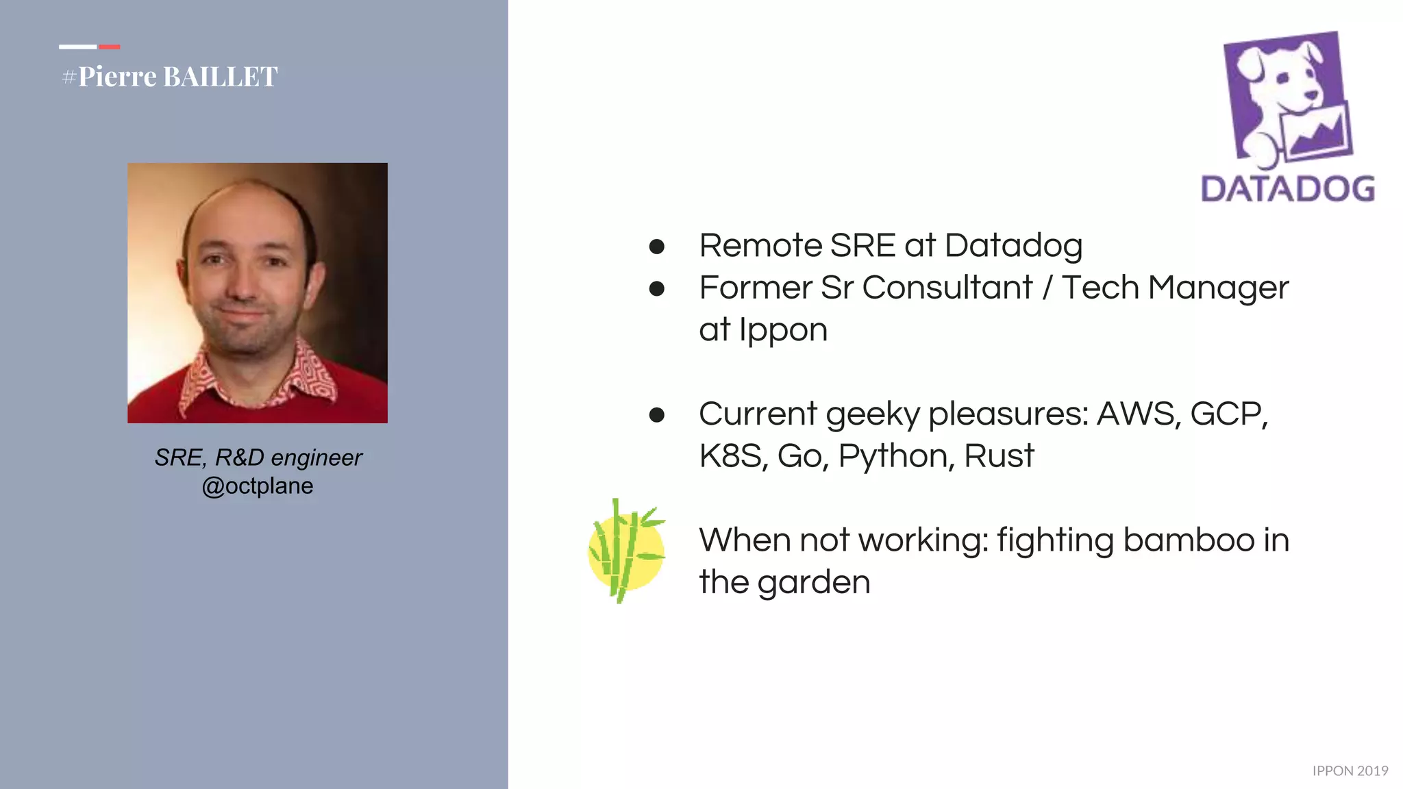 IPPON 2019
#Pierre BAILLET
SRE, R&D engineer
@octplane
● Remote SRE at Datadog
● Former Sr Consultant / Tech Manager
at Ippon
● Current geeky pleasures: AWS, GCP,
K8S, Go, Python, Rust
When not working: fighting bamboo in
the garden
 