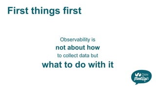 First things first
Observability is
not about how
to collect data but
what to do with it
 