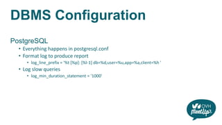 DBMS Configuration
PostgreSQL
• Everything happens in postgresql.conf
• Format log to produce report
• log_line_prefix = '%t [%p]: [%l-1] db=%d,user=%u,app=%a,client=%h '
• Log slow queries
• log_min_duration_statement = '1000'
 