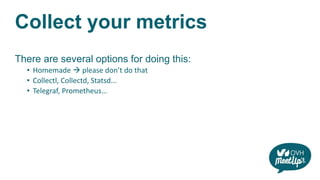 Collect your metrics
There are several options for doing this:
• Homemade  please don’t do that
• Collectl, Collectd, Statsd...
• Telegraf, Prometheus…
 