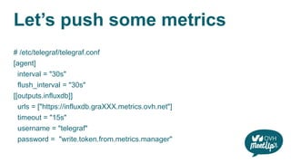Let’s push some metrics
# /etc/telegraf/telegraf.conf
[agent]
interval = "30s"
flush_interval = "30s"
[[outputs.influxdb]]
urls = ["https://influxdb.graXXX.metrics.ovh.net"]
timeout = "15s"
username = "telegraf"
password = "write.token.from.metrics.manager"
 