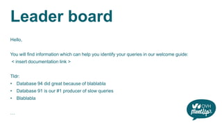 Leader board
Hello,
You will find information which can help you identify your queries in our welcome guide:
< insert documentation link >
Tldr:
• Database 94 did great because of blablabla
• Database 91 is our #1 producer of slow queries
• Blablabla
…
 