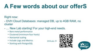 A Few words about our offerS
Right now:
- OVH Cloud Databases: managed DB, up to 4GB RAM, no
cluster
- … New Lab starting! For your high-end needs.
• Bare metal performance
• Clustered (minimum four hosts)
• Horizontal scaling
• Include Logs and Metrics
• Starting with PostgreSQL
OVHLabs 
 