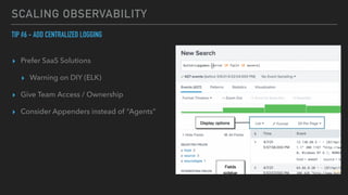 SCALING OBSERVABILITY
TIP #6 - ADD CENTRALIZED LOGGING


▸ Prefer SaaS Solutions


▸ Warning on DIY (ELK)


▸ Give Team Access / Ownership


▸ Consider Appenders instead of “Agents”
 