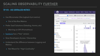SCALING OBSERVABILITY FURTHER
TIP #10 - USE CENTRALIZED METRICS


▸ Use Micrometer (like logback but metrics)


▸ Out of the Box Metrics


▸ Prefer SaaS Solutions (Datadog, Humio, etc)


▸ Warning on DIY (Prometheus)


▸ humio.io has a “free” version


▸ Give Developers Access / Ownership


▸ Understand the difference between Logging and
Metrics


▸ Not Meant for “High Cardinality”
 