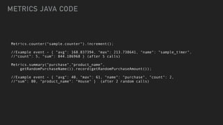 Metrics.counter("sample.counter").increment();


//Example event - { "avg": 168.837394, "max": 213.738641, "name": "sample_timer",


//“count”: 5, "sum": 844.186968 } (after 5 calls)


Metrics.summary("purchase","product_name",


getRandomPurchaseName()).record(getRandomPurchaseAmount());


//Example event - { "avg": 40, "max": 61, "name": "purchase", "count": 2,


//“sum”: 80, "product_name": "House" } (after 2 random calls)
METRICS JAVA CODE
 