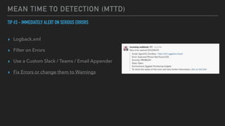 MEAN TIME TO DETECTION (MTTD)
TIP #3 - IMMEDIATELY ALERT ON SERIOUS ERRORS


▸ Logback.xml


▸ Filter on Errors


▸ Use a Custom Slack / Teams / Email Appender


▸ Fix Errors or change them to Warnings
 