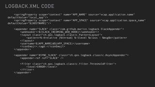 <springProperty scope="context" name="APP_NAME" source="vcap.application.name"
defaultValue="local_app"/>


<springProperty scope="context" name="APP_SPACE" source="vcap.application.space_name"
defaultValue="${HOSTNAME}"/>


<appender name="SLACK" class="com.github.maricn.logback.SlackAppender">


<webhookUri>${SLACK_INCOMING_WEB_HOOK}</webhookUri>


<layout class="ch.qos.logback.classic.PatternLayout">


<pattern>%-4relative [%thread] %-5level %class - %msg%n</pattern>


</layout>


<username>${APP_NAME}@${APP_SPACE}</username>


<iconEmoji>:rage:</iconEmoji>


</appender>


<appender name="ASYNC_SLACK" class="ch.qos.logback.classic.AsyncAppender">


<appender-ref ref="SLACK" />


<filter class="ch.qos.logback.classic.filter.ThresholdFilter">


<level>ERROR</level>


</filter>


</appender>
LOGBACK.XML CODE
 