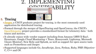 5. Tracing
Jaeger, a CNCF graduate project for tracing, is the most commonly used
application for distributed tracing.
Formed through the merger of OpenTracing and OpenCencus, the CNCF’s
OpenTelemetry project provides a standardised format for telemetry data - both
traces and metrics.
It already enjoys wide vendor support including from Amazon (AWS X-Ray),
Dynatrace, Google Cloud Monitoring + Trace, Honeycomb, Lightstep, Microsoft
(Azure Monitor), New Relic and Splunk, as well as support for open source tools
such as Prometheus and Jaeger.
Supported languages include Go, JavaScript, Java, Python, Ruby, PHP, Objective-
C, C++ and C#.
 