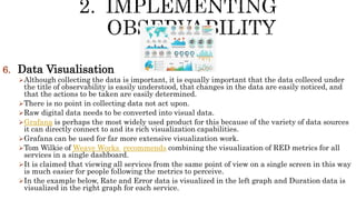 6. Data Visualisation
Although collecting the data is important, it is equally important that the data colleced under
the title of observability is easily understood, that changes in the data are easily noticed, and
that the actions to be taken are easily determined.
There is no point in collecting data not act upon.
Raw digital data needs to be converted into visual data.
Grafana is perhaps the most widely used product for this because of the variety of data sources
it can directly connect to and its rich visualization capabilities.
Grafana can be used for far more extensive visualization work.
Tom Wilkie of Weave Works recommends combining the visualization of RED metrics for all
services in a single dashboard.
It is claimed that viewing all services from the same point of view on a single screen in this way
is much easier for people following the metrics to perceive.
In the example below, Rate and Error data is visualized in the left graph and Duration data is
visualized in the right graph for each service.
 