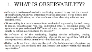 Although it is often confused with monitoring, we need to say that the concept
of observability, which was introduced with the adoption of Cloud Native and
distributed applications, includes much more than observing software in a
classical sense.
“Observability is a term borrowed from mechanical engineering /control theory.
It means, paraphrasing: “can you understand what is happening inside the
system—can you understand ANY internal state the system may get itself into,
simply by asking questions from the outside?””
In software all of the monitoring, logging, metrics collection, tracing,
visualization and alerting observability - observe the services if they fulfil all of
these practices at the optimum level—But that isn’t the goal.
Rather, as Brian Knox, points out the goal is “to build a culture of engineering
based on facts and feedback and then spread that culture within the broader
organization.”
 