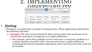 7. Alerting
Therefore, an application is needed to manage alerts. These applications should have
the following functions:
1) Grouping: The alert system should be able to group alerts that are known to be
related and send them to recipients as a single notification.
a) For example, alerts from multiple services that have a connection problem to a
common database should be able to be converted into a single notification
containing the relevant database information and a list of services that could not
be reached.
 