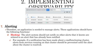 7. Alerting
Therefore, an application is needed to manage alerts. These applications should have
the following functions:
2) Blocking: The alert system should not notify on other alerts that it knows are
related to an alert that has already been notified.
a) For example, if a notification has been made about a malfunctioning cluster,
alerts from services running on that cluster should be prevented until the alert
about the cluster is resolved.
 