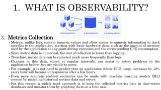 3. Metrics Collection
Metrics, unlike logs, contain numeric values and allow access to numeric information to track
specifics to the application, starting with basic hardware data, such as the amount of memory
used by the application at any point during execution and the corresponding CPU consumption.
Since metric data is numerical, the cost of collection is lower than logging.
Therefore, metric data can be collected much more frequently than logs.
Changes in this data, stored at regular intervals, can assist to detect problems in the
application before they are visible to users.
For example, it is not hard to predict that an application whose CPU usage increases by 10%
every hour will become unresponsive after a few hours.
Even more accurate problem estimates can be made with machine learning models (ML)
created by matching historical metrics data and errors.
For this reason, a widely used approach is to keep the collected metrics data in time-series
databases and monitor them by graphing them on a time axis.
 
