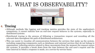 4. Tracing
Although methods like logging and tracking metrics provides the state of the application’s
components, it cannot indicate how an end-user request behaves in the systems, especially in
distributed systems.
Distributed tracing is the process of following a transaction request and recording all the
relevant data throughout the path of distributed architecture.
This can assist to visualize all communication between the services that make up the system,
including supporting components such as databases and external services that do not belong to
organisation, collecting metrics related to these movements from the moment the request enters
the systems. It provides a break down from the time between the end user’s request and the
time interval in which a response is made, on a service-by-service basis.
 