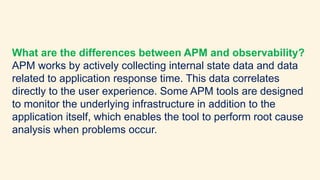 What are the differences between APM and observability?
APM works by actively collecting internal state data and data
rela...