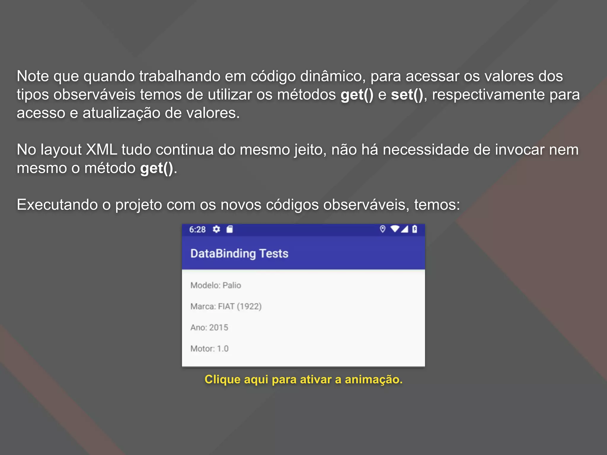 Note que quando trabalhando em código dinâmico, para acessar os valores dos
tipos observáveis temos de utilizar os métodos get() e set(), respectivamente para
acesso e atualização de valores.
No layout XML tudo continua do mesmo jeito, não há necessidade de invocar nem
mesmo o método get().
Executando o projeto com os novos códigos observáveis, temos:
Clique aqui para ativar a animação.
 