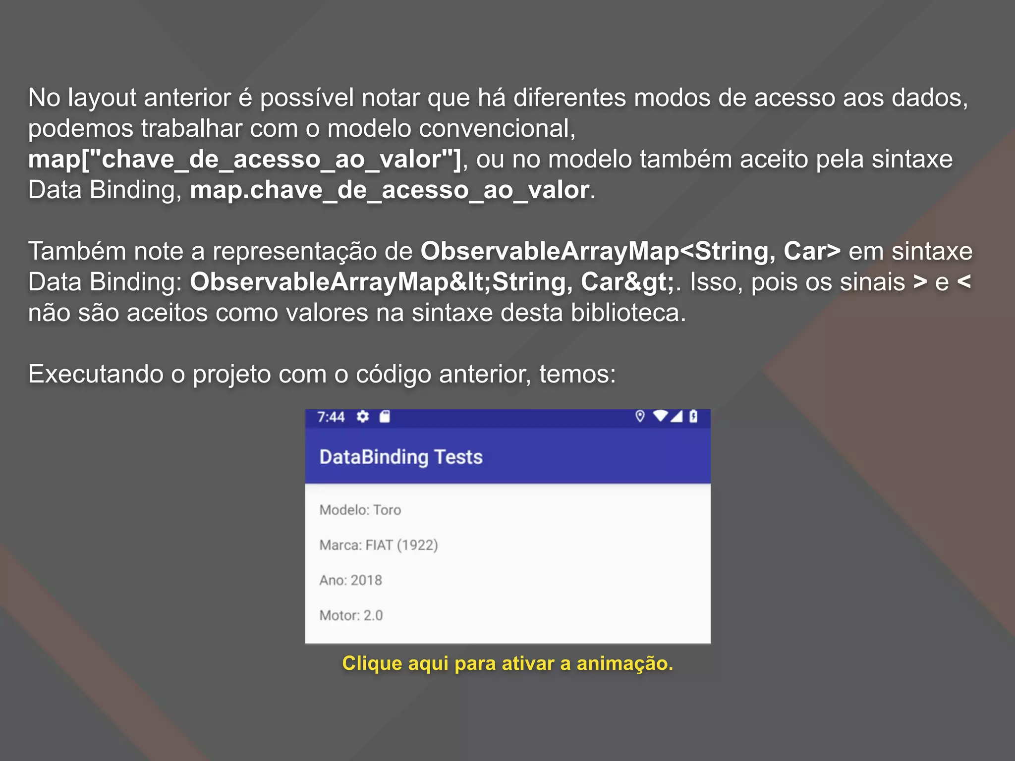 No layout anterior é possível notar que há diferentes modos de acesso aos dados,
podemos trabalhar com o modelo convencional,
map["chave_de_acesso_ao_valor"], ou no modelo também aceito pela sintaxe
Data Binding, map.chave_de_acesso_ao_valor.
Também note a representação de ObservableArrayMap<String, Car> em sintaxe
Data Binding: ObservableArrayMap<String, Car>. Isso, pois os sinais > e <
não são aceitos como valores na sintaxe desta biblioteca.
Executando o projeto com o código anterior, temos:
Clique aqui para ativar a animação.
 