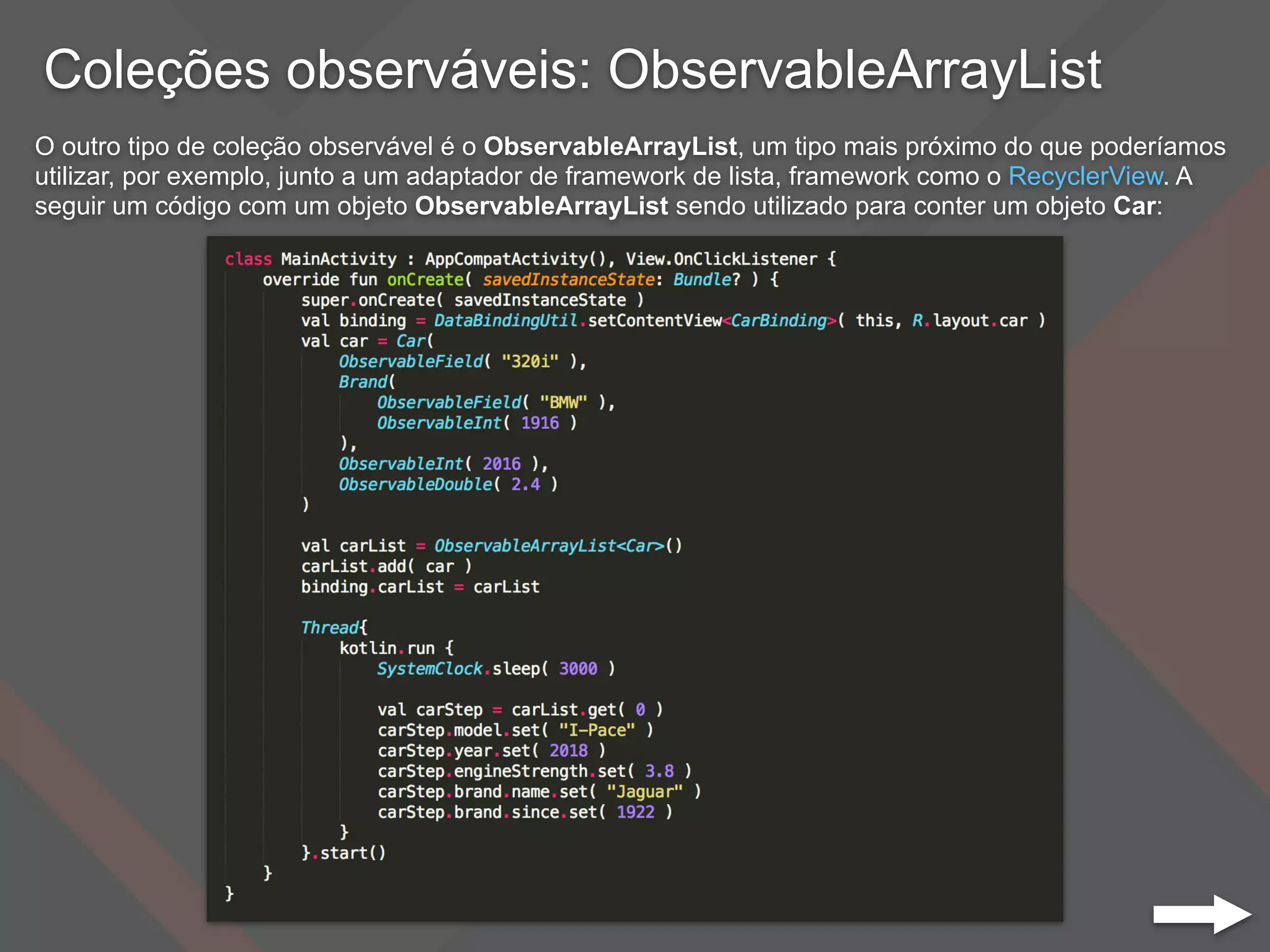Coleções observáveis: ObservableArrayList
O outro tipo de coleção observável é o ObservableArrayList, um tipo mais próximo do que poderíamos
utilizar, por exemplo, junto a um adaptador de framework de lista, framework como o RecyclerView. A
seguir um código com um objeto ObservableArrayList sendo utilizado para conter um objeto Car:
 