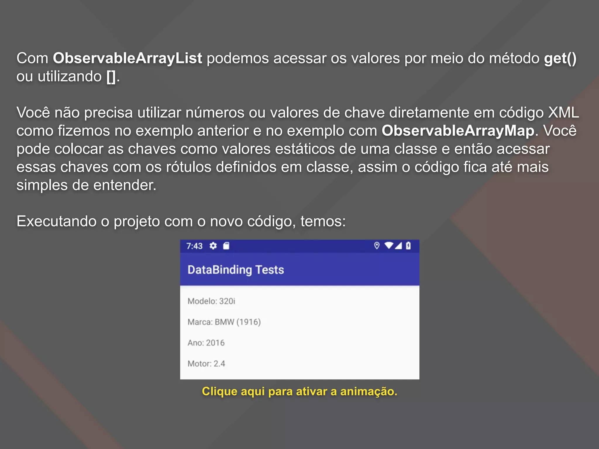 Com ObservableArrayList podemos acessar os valores por meio do método get()
ou utilizando [].
Você não precisa utilizar números ou valores de chave diretamente em código XML
como fizemos no exemplo anterior e no exemplo com ObservableArrayMap. Você
pode colocar as chaves como valores estáticos de uma classe e então acessar
essas chaves com os rótulos definidos em classe, assim o código fica até mais
simples de entender.
Executando o projeto com o novo código, temos:
Clique aqui para ativar a animação.
 