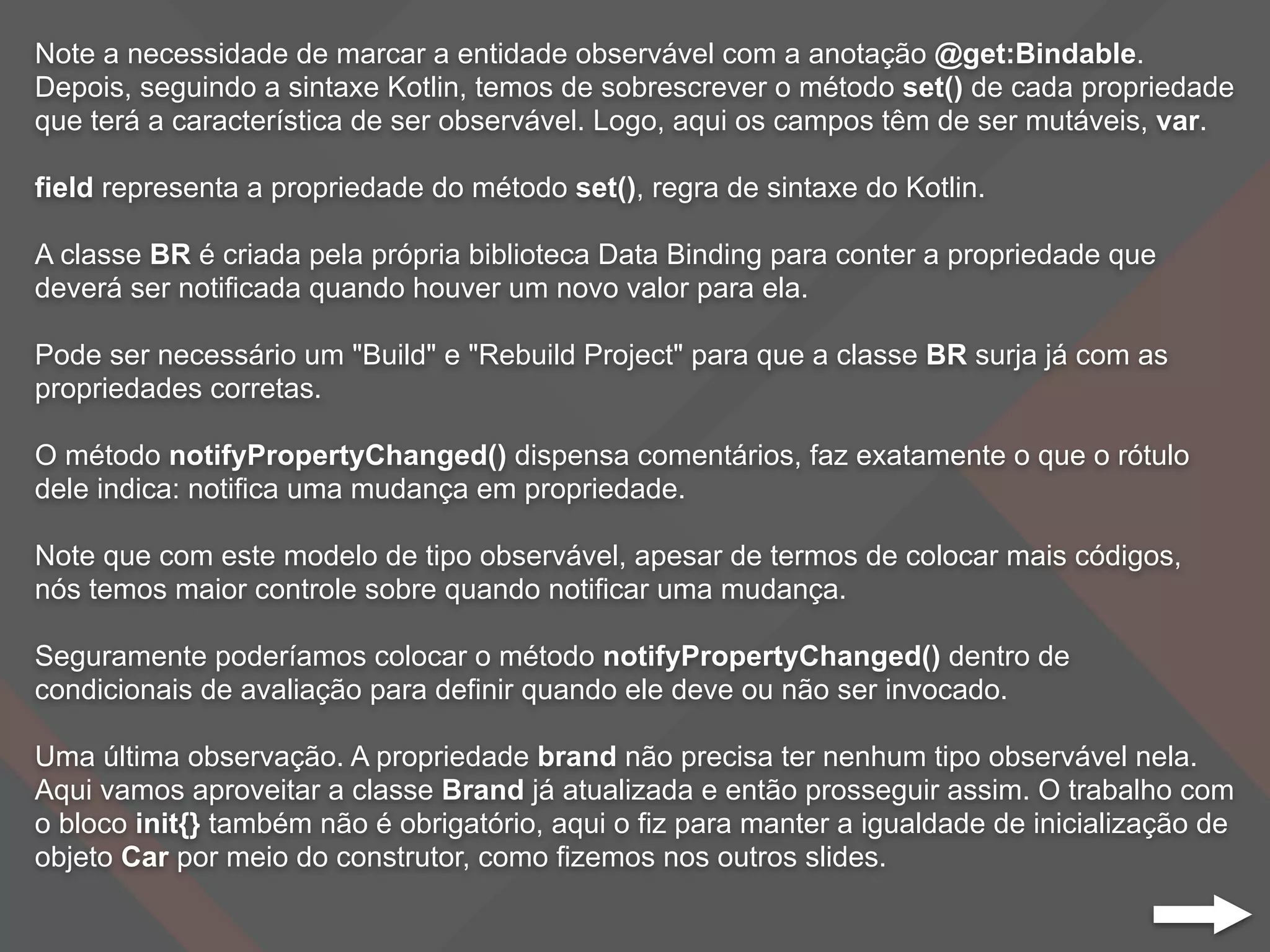 Note a necessidade de marcar a entidade observável com a anotação @get:Bindable.
Depois, seguindo a sintaxe Kotlin, temos de sobrescrever o método set() de cada propriedade
que terá a característica de ser observável. Logo, aqui os campos têm de ser mutáveis, var.
field representa a propriedade do método set(), regra de sintaxe do Kotlin.
A classe BR é criada pela própria biblioteca Data Binding para conter a propriedade que
deverá ser notificada quando houver um novo valor para ela.
Pode ser necessário um "Build" e "Rebuild Project" para que a classe BR surja já com as
propriedades corretas.
O método notifyPropertyChanged() dispensa comentários, faz exatamente o que o rótulo
dele indica: notifica uma mudança em propriedade.
Note que com este modelo de tipo observável, apesar de termos de colocar mais códigos,
nós temos maior controle sobre quando notificar uma mudança.
Seguramente poderíamos colocar o método notifyPropertyChanged() dentro de
condicionais de avaliação para definir quando ele deve ou não ser invocado.
Uma última observação. A propriedade brand não precisa ter nenhum tipo observável nela.
Aqui vamos aproveitar a classe Brand já atualizada e então prosseguir assim. O trabalho com
o bloco init{} também não é obrigatório, aqui o fiz para manter a igualdade de inicialização de
objeto Car por meio do construtor, como fizemos nos outros slides.
 