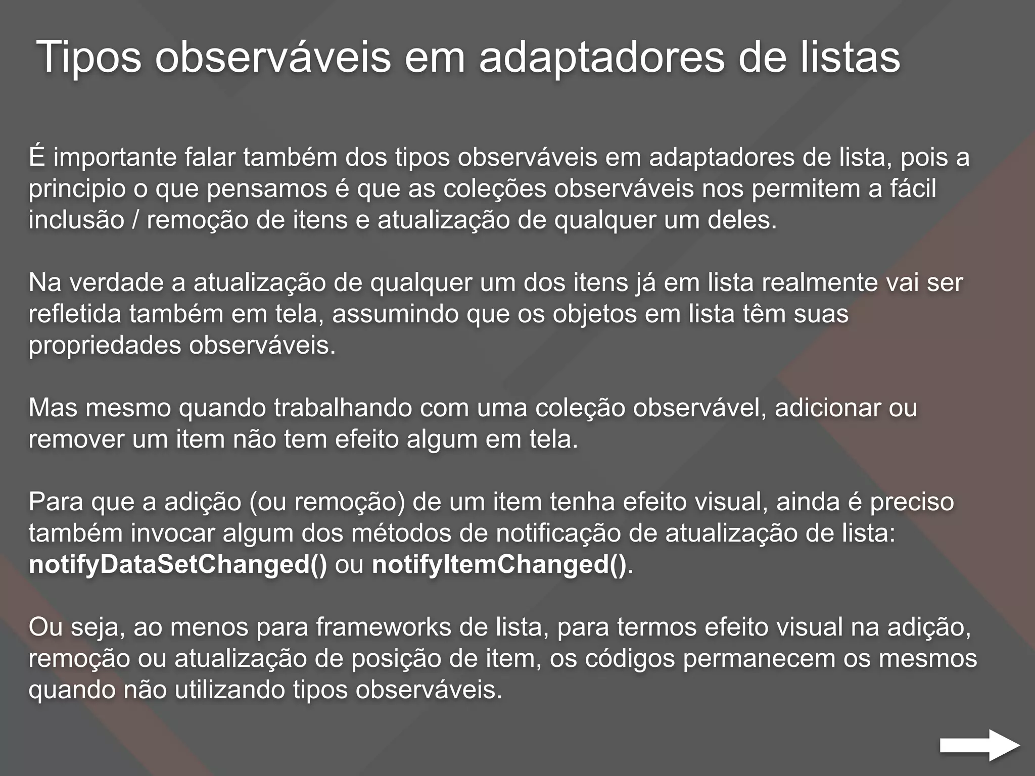 Tipos observáveis em adaptadores de listas
É importante falar também dos tipos observáveis em adaptadores de lista, pois a
principio o que pensamos é que as coleções observáveis nos permitem a fácil
inclusão / remoção de itens e atualização de qualquer um deles.
Na verdade a atualização de qualquer um dos itens já em lista realmente vai ser
refletida também em tela, assumindo que os objetos em lista têm suas
propriedades observáveis.
Mas mesmo quando trabalhando com uma coleção observável, adicionar ou
remover um item não tem efeito algum em tela.
Para que a adição (ou remoção) de um item tenha efeito visual, ainda é preciso
também invocar algum dos métodos de notificação de atualização de lista:
notifyDataSetChanged() ou notifyItemChanged().
Ou seja, ao menos para frameworks de lista, para termos efeito visual na adição,
remoção ou atualização de posição de item, os códigos permanecem os mesmos
quando não utilizando tipos observáveis.
 