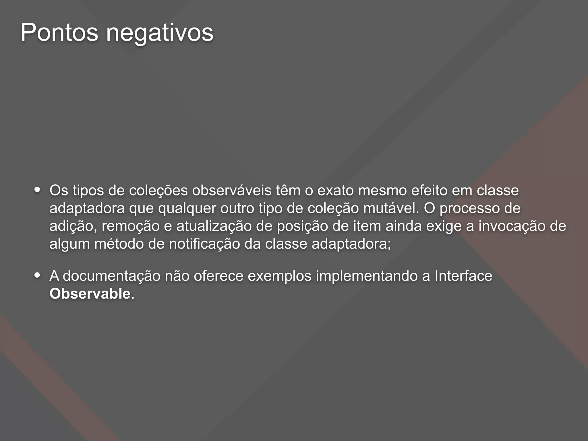 Pontos negativos
• Os tipos de coleções observáveis têm o exato mesmo efeito em classe
adaptadora que qualquer outro tipo de coleção mutável. O processo de
adição, remoção e atualização de posição de item ainda exige a invocação de
algum método de notificação da classe adaptadora;
• A documentação não oferece exemplos implementando a Interface
Observable.
 