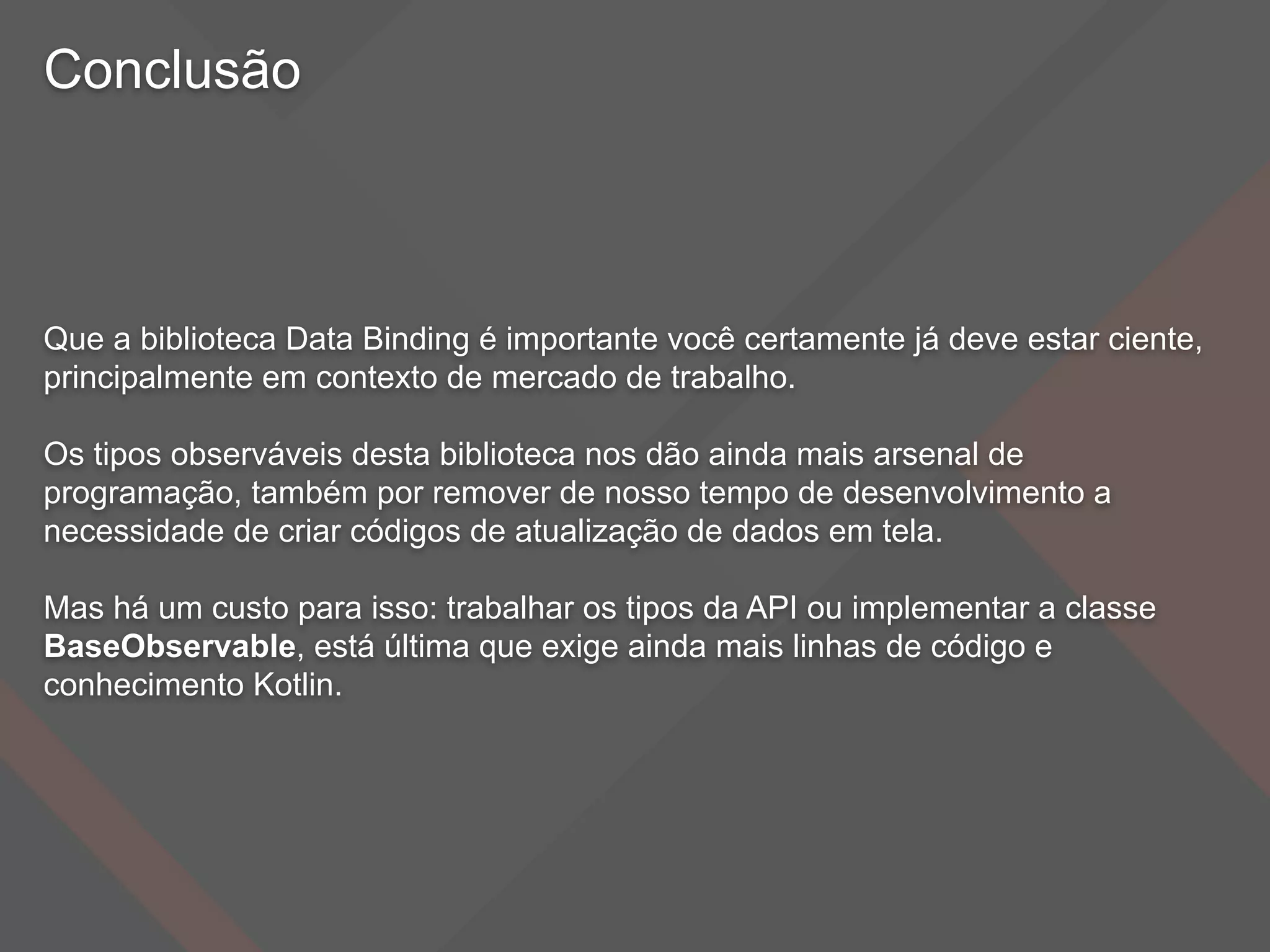 Conclusão
Que a biblioteca Data Binding é importante você certamente já deve estar ciente,
principalmente em contexto de mercado de trabalho.
Os tipos observáveis desta biblioteca nos dão ainda mais arsenal de
programação, também por remover de nosso tempo de desenvolvimento a
necessidade de criar códigos de atualização de dados em tela.
Mas há um custo para isso: trabalhar os tipos da API ou implementar a classe
BaseObservable, está última que exige ainda mais linhas de código e
conhecimento Kotlin.
 