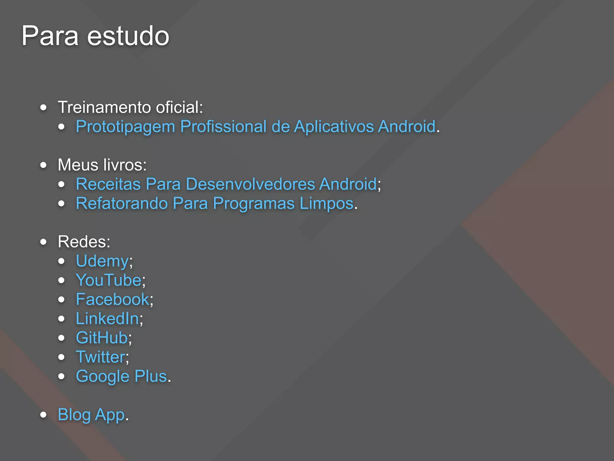 Para estudo
• Treinamento oficial:
• Prototipagem Profissional de Aplicativos Android.
• Meus livros:
• Receitas Para Desenvolvedores Android;
• Refatorando Para Programas Limpos.
• Redes:
• Udemy;
• YouTube;
• Facebook;
• LinkedIn;
• GitHub;
• Twitter;
• Google Plus.
• Blog App.
 