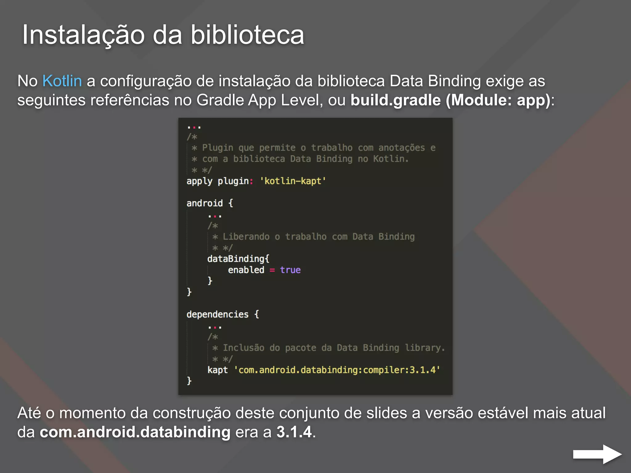 Instalação da biblioteca
No Kotlin a configuração de instalação da biblioteca Data Binding exige as
seguintes referências no Gradle App Level, ou build.gradle (Module: app):
Até o momento da construção deste conjunto de slides a versão estável mais atual
da com.android.databinding era a 3.1.4.
 