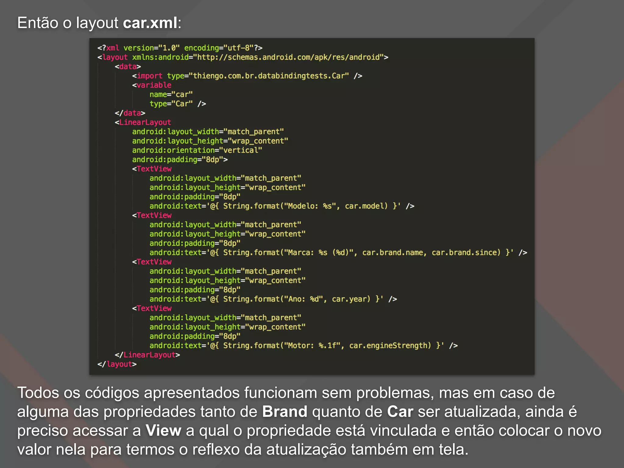 Então o layout car.xml:
Todos os códigos apresentados funcionam sem problemas, mas em caso de
alguma das propriedades tanto de Brand quanto de Car ser atualizada, ainda é
preciso acessar a View a qual o propriedade está vinculada e então colocar o novo
valor nela para termos o reflexo da atualização também em tela.
 