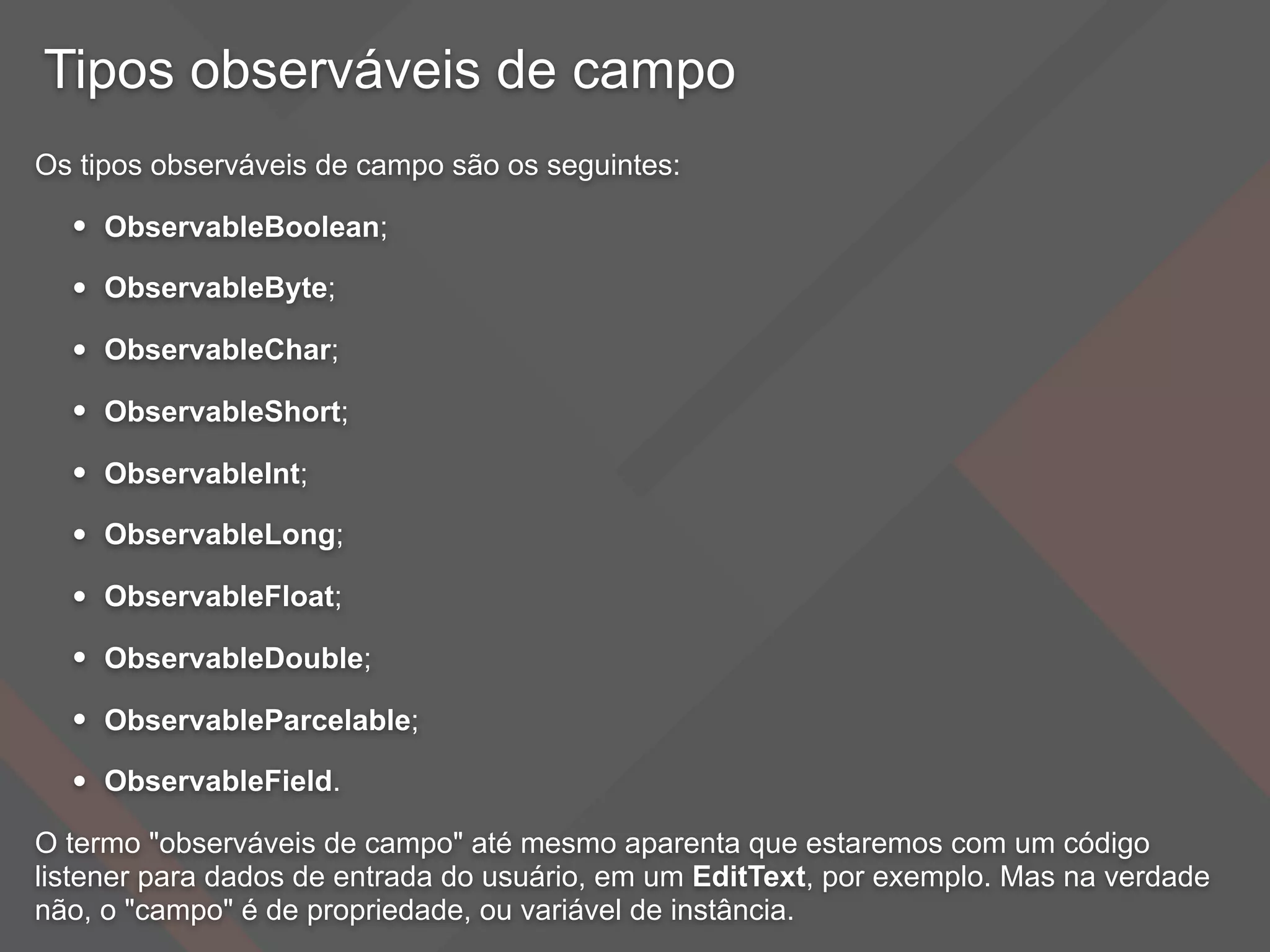 Tipos observáveis de campo
Os tipos observáveis de campo são os seguintes:
• ObservableBoolean;
• ObservableByte;
• ObservableChar;
• ObservableShort;
• ObservableInt;
• ObservableLong;
• ObservableFloat;
• ObservableDouble;
• ObservableParcelable;
• ObservableField.
O termo "observáveis de campo" até mesmo aparenta que estaremos com um código
listener para dados de entrada do usuário, em um EditText, por exemplo. Mas na verdade
não, o "campo" é de propriedade, ou variável de instância.
 