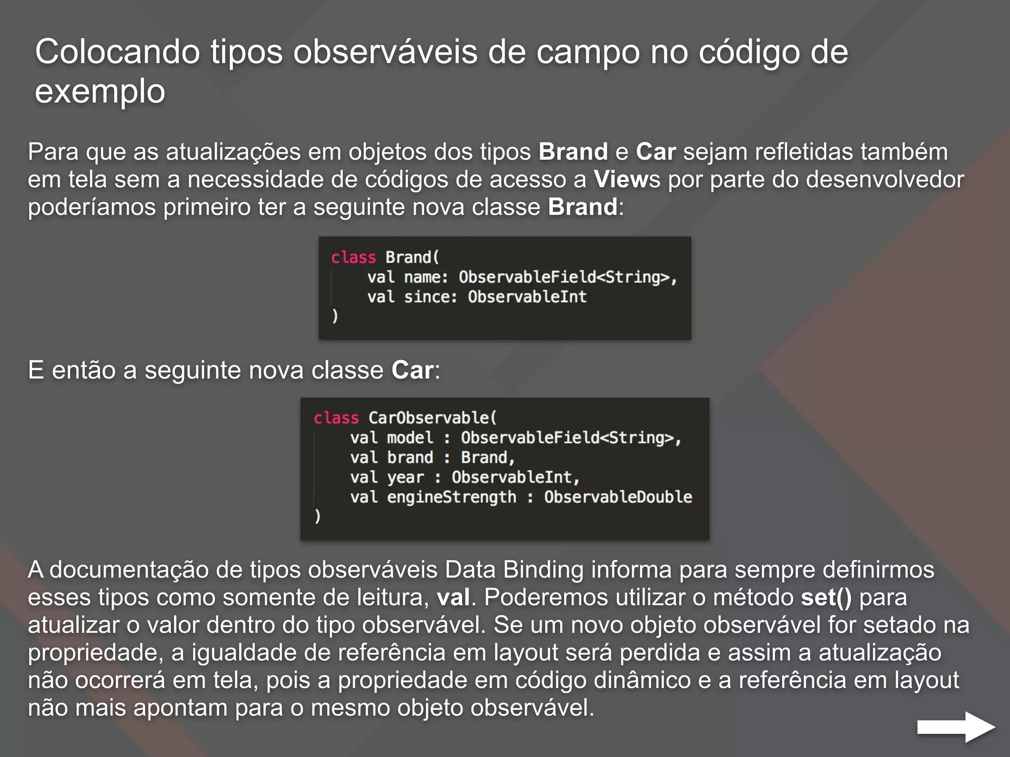 Colocando tipos observáveis de campo no código de
exemplo
Para que as atualizações em objetos dos tipos Brand e Car sejam refletidas também
em tela sem a necessidade de códigos de acesso a Views por parte do desenvolvedor
poderíamos primeiro ter a seguinte nova classe Brand:
E então a seguinte nova classe Car:
A documentação de tipos observáveis Data Binding informa para sempre definirmos
esses tipos como somente de leitura, val. Poderemos utilizar o método set() para
atualizar o valor dentro do tipo observável. Se um novo objeto observável for setado na
propriedade, a igualdade de referência em layout será perdida e assim a atualização
não ocorrerá em tela, pois a propriedade em código dinâmico e a referência em layout
não mais apontam para o mesmo objeto observável.
 