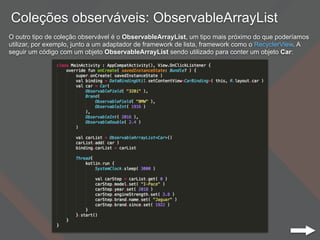 Coleções observáveis: ObservableArrayList
O outro tipo de coleção observável é o ObservableArrayList, um tipo mais próximo do que poderíamos
utilizar, por exemplo, junto a um adaptador de framework de lista, framework como o RecyclerView. A
seguir um código com um objeto ObservableArrayList sendo utilizado para conter um objeto Car:
 