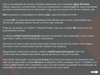 Note a necessidade de marcar a entidade observável com a anotação @get:Bindable.
Depois, seguindo a sintaxe Kotlin, temos de sobrescrever o método set() de cada propriedade
que terá a característica de ser observável. Logo, aqui os campos têm de ser mutáveis, var.
field representa a propriedade do método set(), regra de sintaxe do Kotlin.
A classe BR é criada pela própria biblioteca Data Binding para conter a propriedade que
deverá ser notificada quando houver um novo valor para ela.
Pode ser necessário um "Build" e "Rebuild Project" para que a classe BR surja já com as
propriedades corretas.
O método notifyPropertyChanged() dispensa comentários, faz exatamente o que o rótulo
dele indica: notifica uma mudança em propriedade.
Note que com este modelo de tipo observável, apesar de termos de colocar mais códigos,
nós temos maior controle sobre quando notificar uma mudança.
Seguramente poderíamos colocar o método notifyPropertyChanged() dentro de
condicionais de avaliação para definir quando ele deve ou não ser invocado.
Uma última observação. A propriedade brand não precisa ter nenhum tipo observável nela.
Aqui vamos aproveitar a classe Brand já atualizada e então prosseguir assim. O trabalho com
o bloco init{} também não é obrigatório, aqui o fiz para manter a igualdade de inicialização de
objeto Car por meio do construtor, como fizemos nos outros slides.
 