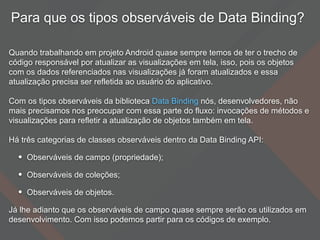 Para que os tipos observáveis de Data Binding?
Quando trabalhando em projeto Android quase sempre temos de ter o trecho de
código responsável por atualizar as visualizações em tela, isso, pois os objetos
com os dados referenciados nas visualizações já foram atualizados e essa
atualização precisa ser refletida ao usuário do aplicativo.
Com os tipos observáveis da biblioteca Data Binding nós, desenvolvedores, não
mais precisamos nos preocupar com essa parte do fluxo: invocações de métodos e
visualizações para refletir a atualização de objetos também em tela.
Há três categorias de classes observáveis dentro da Data Binding API:
• Observáveis de campo (propriedade);
• Observáveis de coleções;
• Observáveis de objetos.
Já lhe adianto que os observáveis de campo quase sempre serão os utilizados em
desenvolvimento. Com isso podemos partir para os códigos de exemplo.
 