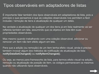 Tipos observáveis em adaptadores de listas
É importante falar também dos tipos observáveis em adaptadores de lista, pois a
principio o que pensamos é que as coleções observáveis nos permitem a fácil
inclusão / remoção de itens e atualização de qualquer um deles.
Na verdade a atualização de qualquer um dos itens já em lista realmente vai ser
refletida também em tela, assumindo que os objetos em lista têm suas
propriedades observáveis.
Mas mesmo quando trabalhando com uma coleção observável, adicionar ou
remover um item não tem efeito algum em tela.
Para que a adição (ou remoção) de um item tenha efeito visual, ainda é preciso
também invocar algum dos métodos de notificação de atualização de lista:
notifyDataSetChanged() ou notifyItemChanged().
Ou seja, ao menos para frameworks de lista, para termos efeito visual na adição,
remoção ou atualização de posição de item, os códigos permanecem os mesmos
quando não utilizando tipos observáveis.
 